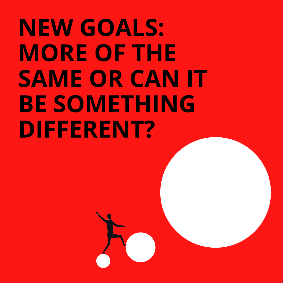 NEW GOALS MORE OF THE SAME OR CAN IT BE SOMETHING DIFFERENT